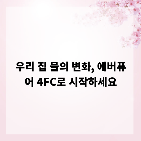 우리 집 물의 변화, 에버퓨어 4FC로 시작하세요