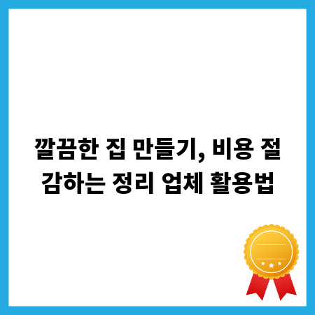 깔끔한 집 만들기, 비용 절감하는 정리 업체 활용법
