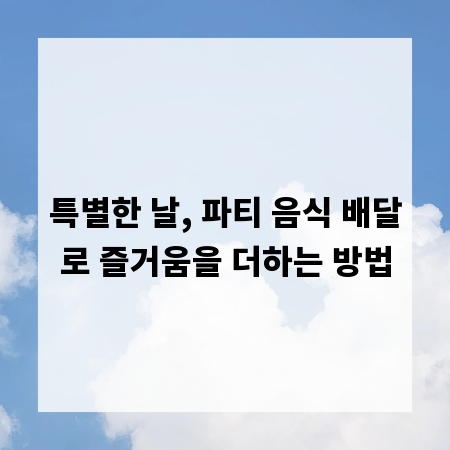 특별한 날, 파티 음식 배달로 즐거움을 더하는 방법