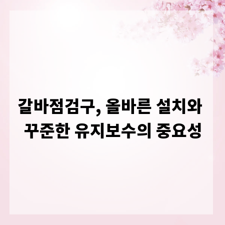 갈바점검구, 올바른 설치와 꾸준한 유지보수의 중요성