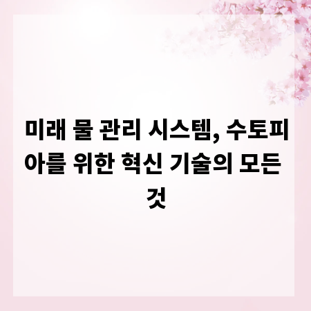 미래 물 관리 시스템, 수토피아를 위한 혁신 기술의 모든 것