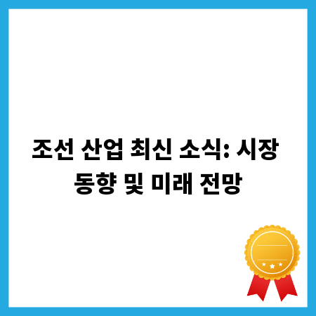 조선 산업 최신 소식: 시장 동향 및 미래 전망