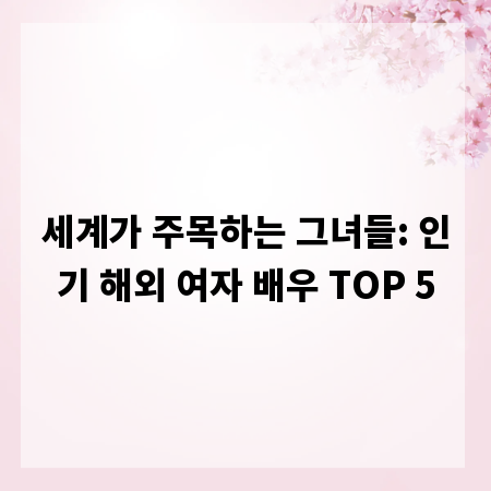 세계가 주목하는 그녀들: 인기 해외 여자 배우 TOP 5
