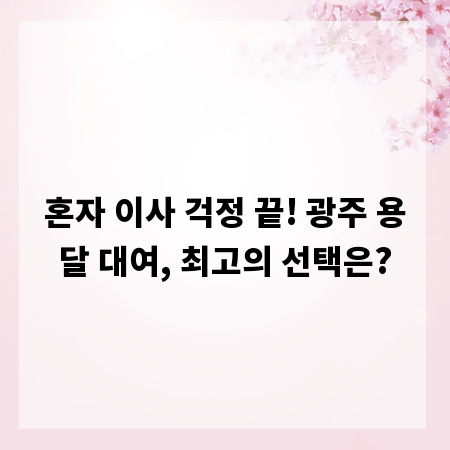 혼자 이사 걱정 끝! 광주 용달 대여, 최고의 선택은?